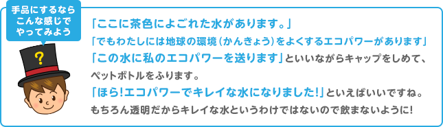 手品にするならこんな感じでやってみよう 「ここに茶色によごれた水があります。」「でもわたしには地球の環境(かんきょう)をよくするエコパワーがあります」「この水に私のエコパワーを送ります」といいながらキャップをしめて、ペットボトルをふります。「ほら!エコパワーでキレイな水になりました!」といえばいいですね。もちろん透明だからキレイな水というわけではないので飲まないように!