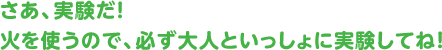 さあ、実験だ! 火を使うので、必ず大人といっしょに実験してね!