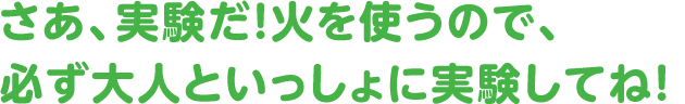 さあ、実験だ! 火を使うので、必ず大人といっしょに実験してね!
