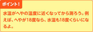 ポイント! 水温がへやの温度に近くなってから測ろう。例えば、へやが18度なら、水温も18度くらいになるよ。