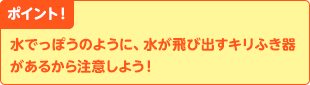 ポイント! 水でっぽうのように、水が飛び出すキリふき器があるから注意しよう!