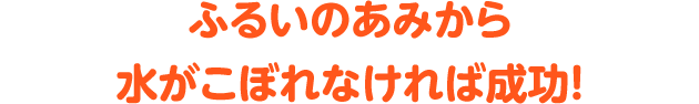 ふるいのあみから水がこぼれなければ成功!