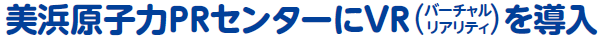 美浜原子力ＰＲセンターにＶＲ（バーチャルリアリティー）を導入