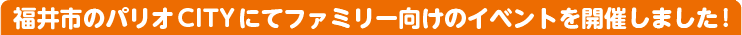 福井市のパリオCITYにてファミリー向けのイベントを開催しました!