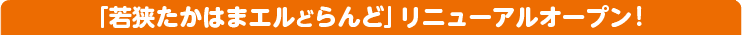 「若狭たかはまエルどらんど」リニューアルオープン!