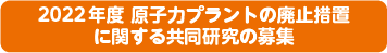 2022年度 原子力プラントの廃止措置に関する共同研究の募