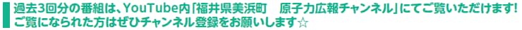 過去３回分の番組は、YouTube内「福井県美浜町　原子力広報チャンネル」にてご覧いただけます！ご覧になられた方はぜひチャンネル登録をお願いします