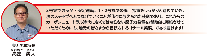 ３号機での安全・安定運転、１・２号機での廃止措置をしっかりと進めていき、次のステップへとつなげていくことが我々に与えられた使命であり、これからのカーボンニュートラル時代になくてはならない原子力発電を持続的に実施させていただくためにも、地元の皆さまから信頼される「チーム美浜」であり続けます！！美浜発電所長　高畠 勇人（たかばたけ はやと）