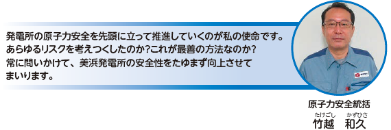 発電所の原子力安全を先頭に立って推進していくのが私の使命です。あらゆるリスクを考えつくしたのか？これが最善の方法なのか？常に問いかけて、美浜発電所の安全性をたゆまず向上させてまいります。原子力安全統括　竹越 和久（たけごし かずひさ）
