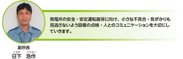 発電所の安全・安定運転確保に向け、小さな不具合・気がかりも見逃さないよう設備の点検・人とのコミュニケーションを大切にしていきます。副所長　日下 浩作（くさか こうさく）