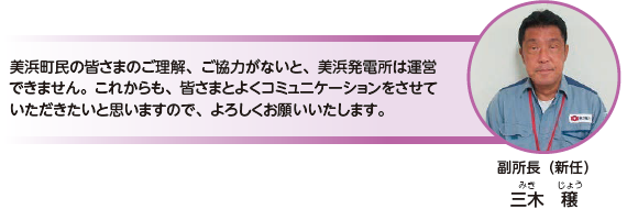 美浜町民の皆さまのご理解、ご協力がないと、美浜発電所は運営できません。これからも、皆さまとよくコミュニケーションをさせていただきたいと思いますので、よろしくお願いいたします。副所長（新任）　三木 穣（みき じょう）
