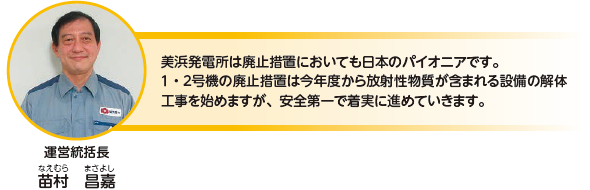 美浜発電所は廃止措置においても日本のパイオニアです。１・２号機の廃止措置は今年度から放射性物質が含まれる設備の解体工事を始めますが、安全第一で着実に進めていきます。運営統括長　苗村 昌嘉（なえむら まさよ）