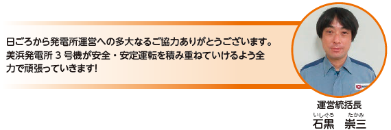 日ごろから発電所運営への多大なるご協力ありがとうございます。美浜発電所3 号機が安全・安定運転を積み重ねていけるよう全力で頑張っていきます！運営統括長　石黒 崇三（いしぐろ たかみ）