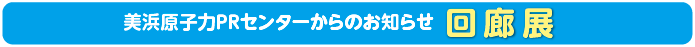 美浜原子力PRセンターからのお知らせ 回廊展