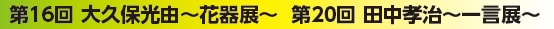 第16回 大久保光由～花器展～ 第20回 田中孝治～一言展～