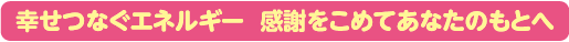 幸せつなぐエネルギー 感謝をこめてあなたのもとへ