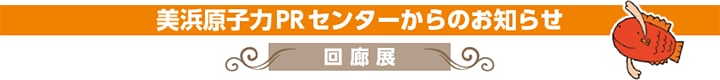 美浜原子力PRセンターからのお知らせ　回廊展