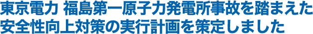 東京電力　福島第一原子力発電所事故を踏まえた安全性向上対策の実行計画を策定しました