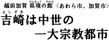 越前加賀 県境(けんきょう)の館(やかた)〈あわら市、加賀市〉 吉崎(よしざき)は中世の一大宗教都市 越前加賀 県境(けんきょう)の館(やかた)〈あわら市、加賀市〉 吉崎(よしざき)は中世の一大宗教都市