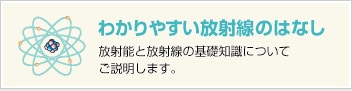 わかりやすい放射線のはなし 放射能と放射線の基礎知識についてご説明します。