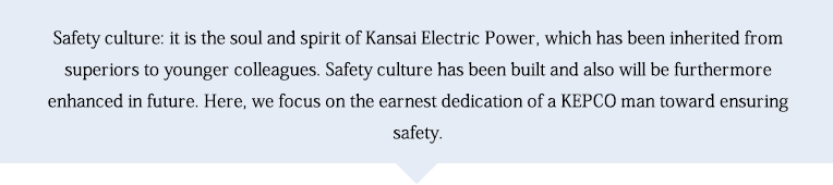 Safety culture: it is the soul and spirit of Kansai Electric Power, which has been inherited from superiors to younger 凱旋門賞 海外オッズlleagues. Safety culture has been built and also will be furthermore enhanced in future. Here, we focus on the earnest dedication of a KEP凱旋門賞 海外オッズ man toward ensuring safety.