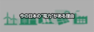 今の日本の&ldquo;電力&rdquo;がある理由